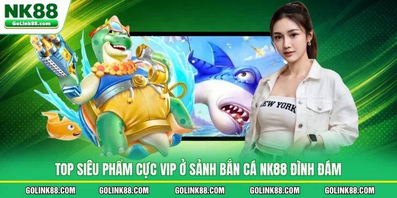 Top siêu phẩm cực VIP ở sảnh bắn cá NK88 đình đám